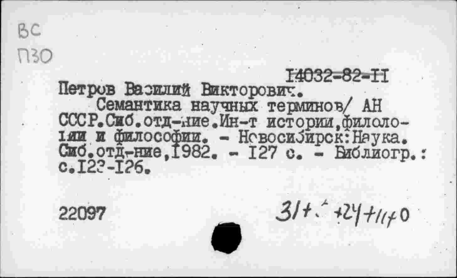 ﻿6С то
„	_	_	14032-82-11
Петрив Василий Викторович.
Семантика научных терминов/ АН СССР.Сиб.отд-яие.Ин-т истории,филологии и философии. - Новосибирск:Наука. Сиб.отдг-ние,1982. - 127 с. - Ейблиогр.: с.123-126.
22097
